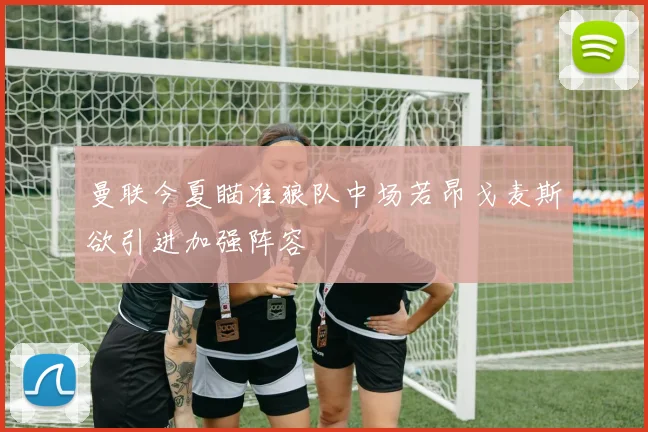 曼联今夏瞄准狼队中场若昂戈麦斯欲引进加强阵容
