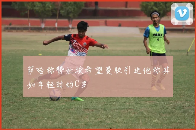 萨哈称赞杜埃希望曼联引进他称其如年轻时的C罗