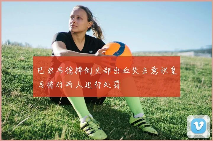 巴尔韦德摔倒头部出血失去意识皇马将对两人进行处罚