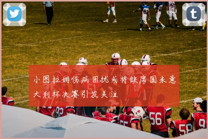 小图拉姆伤病困扰或将缺席国米意大利杯决赛引发关注