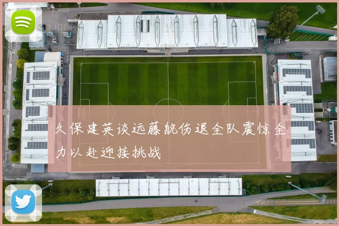 久保建英谈远藤航伤退全队震惊全力以赴迎接挑战
