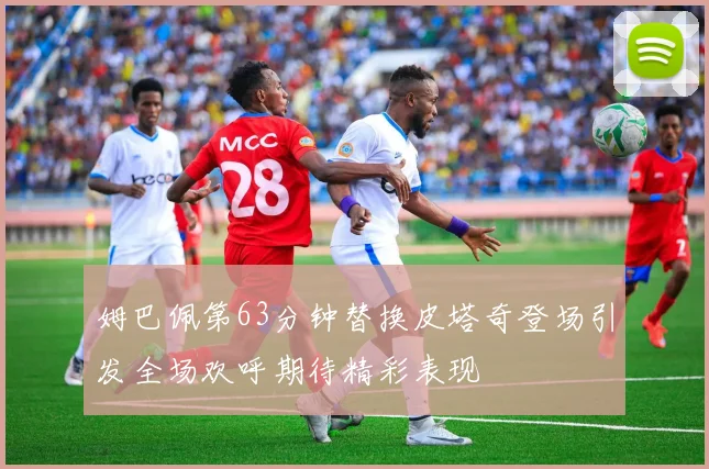 姆巴佩第63分钟替换皮塔奇登场引发全场欢呼期待精彩表现