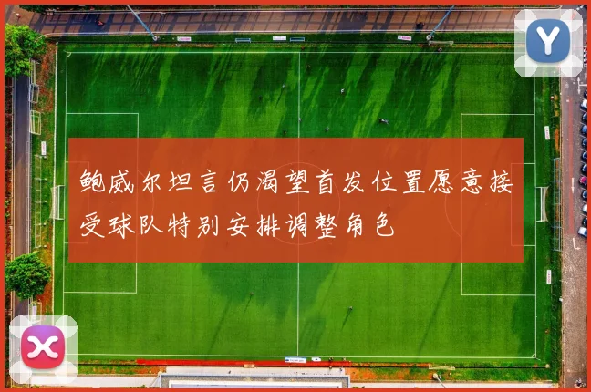 鲍威尔坦言仍渴望首发位置愿意接受球队特别安排调整角色