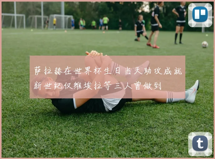 萨拉赫在世界杯生日当天助攻成就新世纪仅维埃拉等三人曾做到
