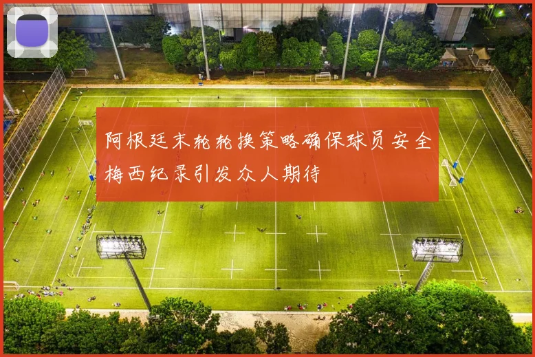 阿根廷末轮轮换策略确保球员安全梅西纪录引发众人期待