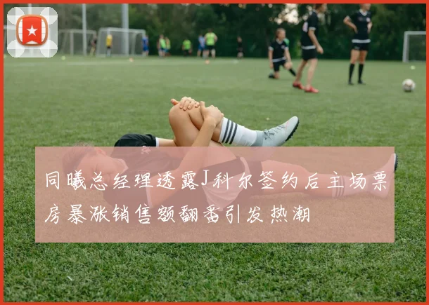 同曦总经理透露J科尔签约后主场票房暴涨销售额翻番引发热潮