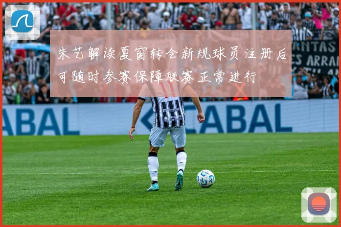 朱艺解读夏窗转会新规球员注册后可随时参赛保障联赛正常进行