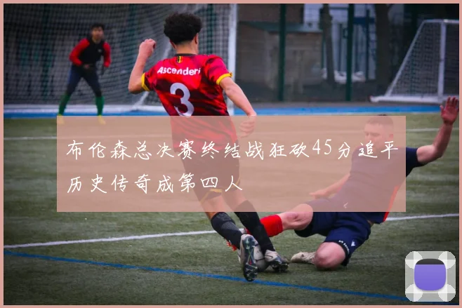 布伦森总决赛终结战狂砍45分追平历史传奇成第四人
