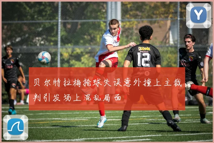 贝尔特拉梅抢球失误意外撞上主裁判引发场上混乱局面