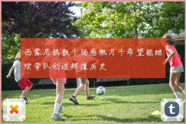 西蒙尼执教千场感慨万千希望能继续带队创造辉煌历史