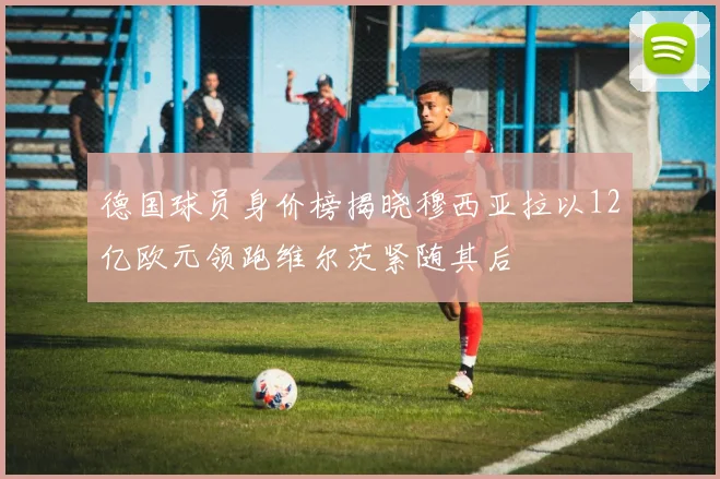德国球员身价榜揭晓穆西亚拉以12亿欧元领跑维尔茨紧随其后