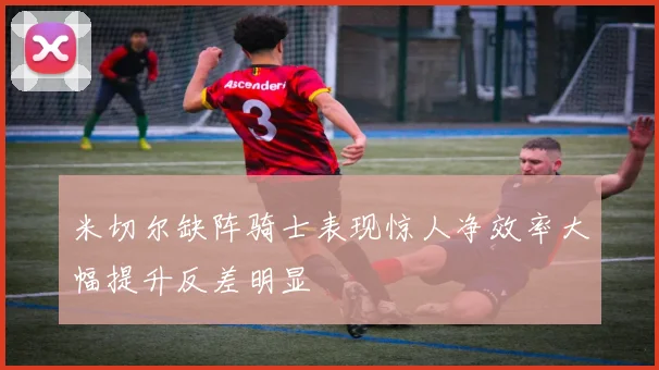 米切尔缺阵骑士表现惊人净效率大幅提升反差明显