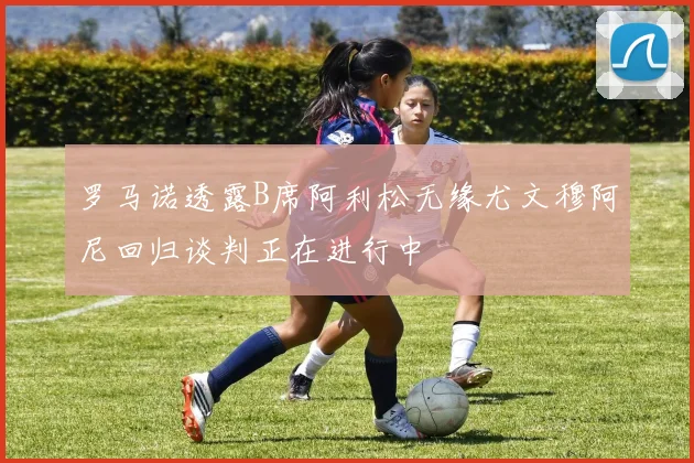 罗马诺透露B席阿利松无缘尤文穆阿尼回归谈判正在进行中