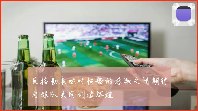 瓦格勒表达对快船的感激之情期待与球队共同创造辉煌