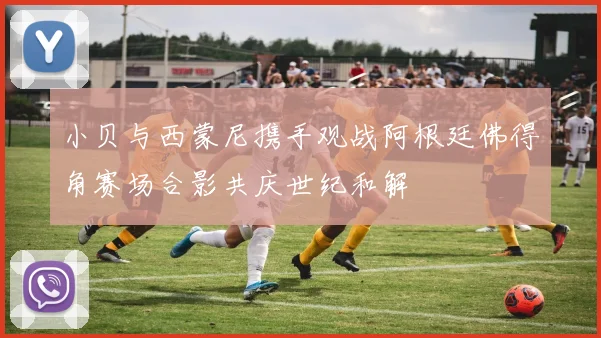 小贝与西蒙尼携手观战阿根廷佛得角赛场合影共庆世纪和解