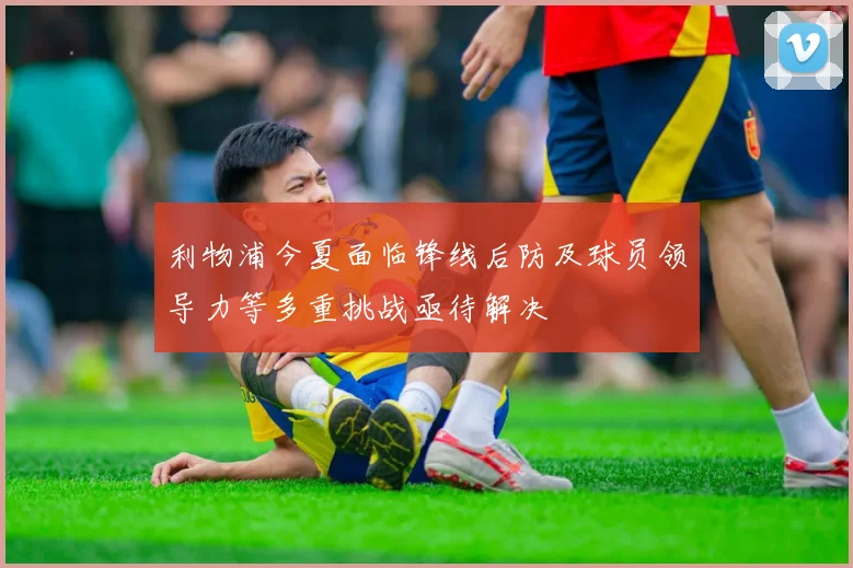 利物浦今夏面临锋线后防及球员领导力等多重挑战亟待解决
