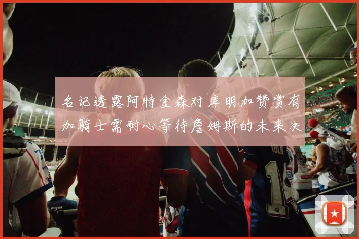 名记透露阿特金森对库明加赞赏有加骑士需耐心等待詹姆斯的未来决定