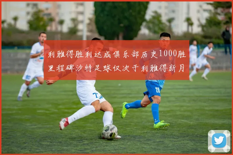 利雅得胜利达成俱乐部历史1000胜里程碑沙特足球仅次于利雅得新月
