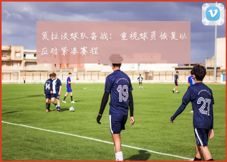 莫拉谈球队备战：重视球员恢复以应对紧凑赛程