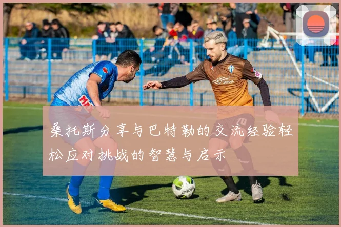 桑托斯分享与巴特勒的交流经验轻松应对挑战的智慧与启示