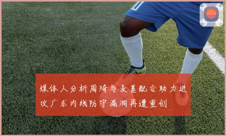 媒体人分析周琦与麦基配合助力进攻广东内线防守漏洞再遭重创