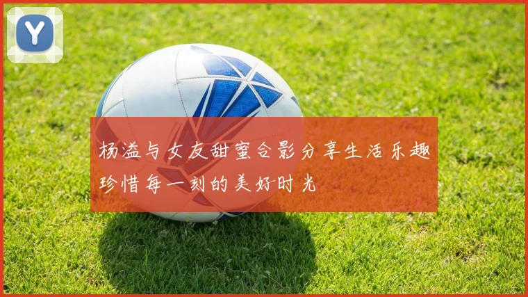 杨溢与女友甜蜜合影分享生活乐趣珍惜每一刻的美好时光