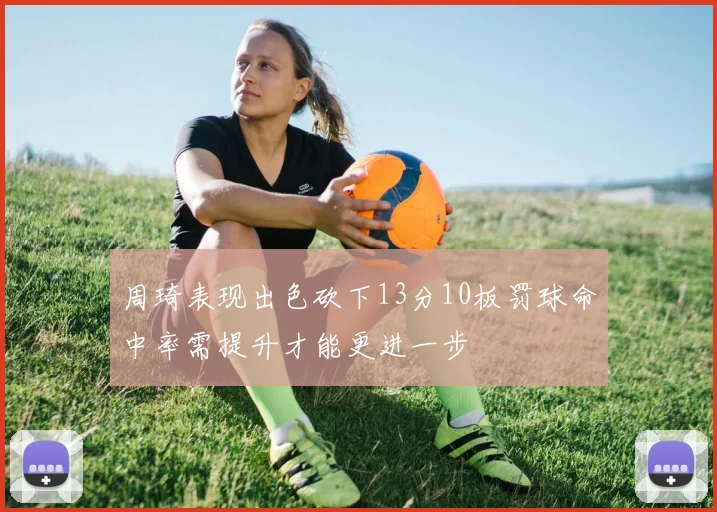 周琦表现出色砍下13分10板罚球命中率需提升才能更进一步