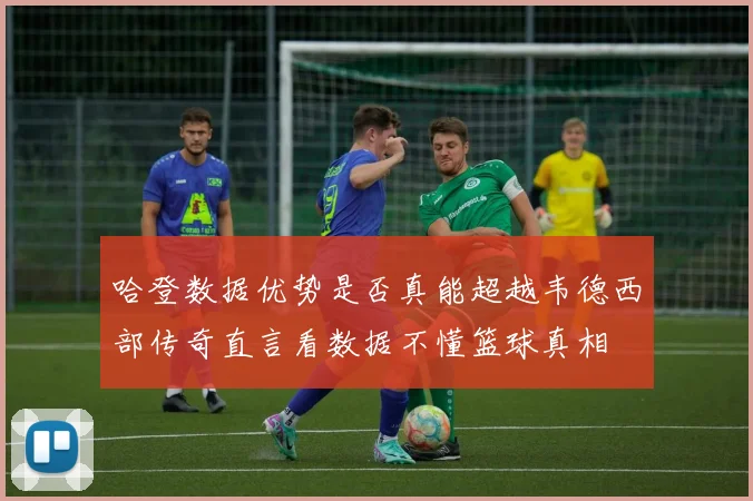 哈登数据优势是否真能超越韦德西部传奇直言看数据不懂篮球真相