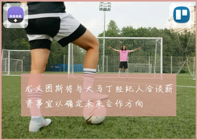 尤文图斯将与大马丁经纪人洽谈薪资事宜以确定未来合作方向