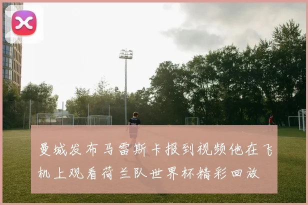 曼城发布马雷斯卡报到视频他在飞机上观看荷兰队世界杯精彩回放