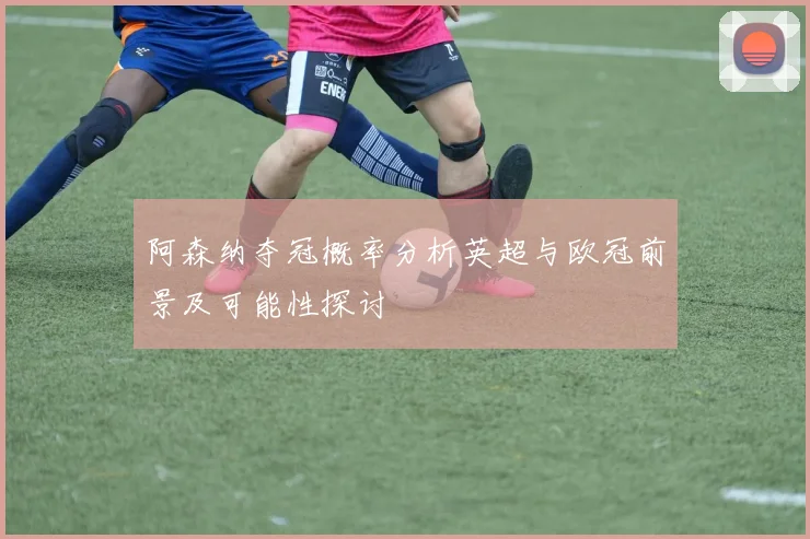 阿森纳夺冠概率分析英超与欧冠前景及可能性探讨