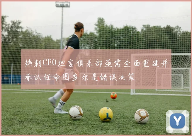 热刺CEO坦言俱乐部亟需全面重建并承认任命图多尔是错误决策