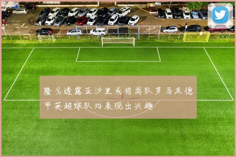 隆戈透露亚沙里或将离队罗马及德甲英超球队均表现出兴趣
